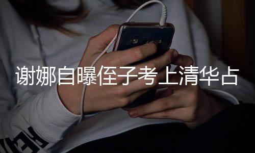 人知谢娜想别考上自曝侄子占热搜 本尊不清华打脸道